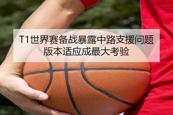 T1世界赛备战暴露中路支援问题版本适应成最大考验